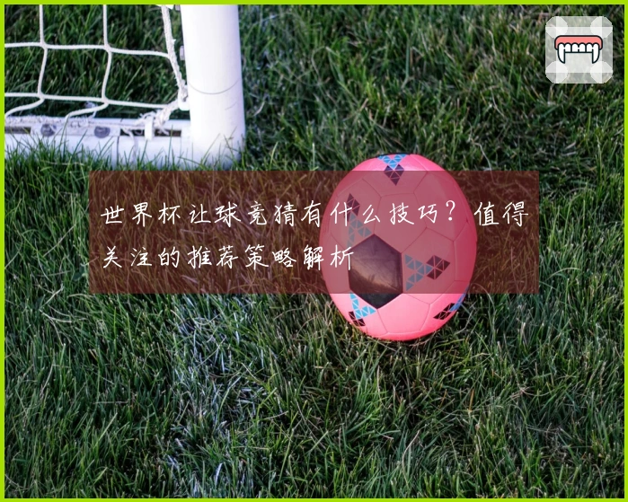 世界杯让球竞猜有什么技巧？值得关注的推荐策略解析