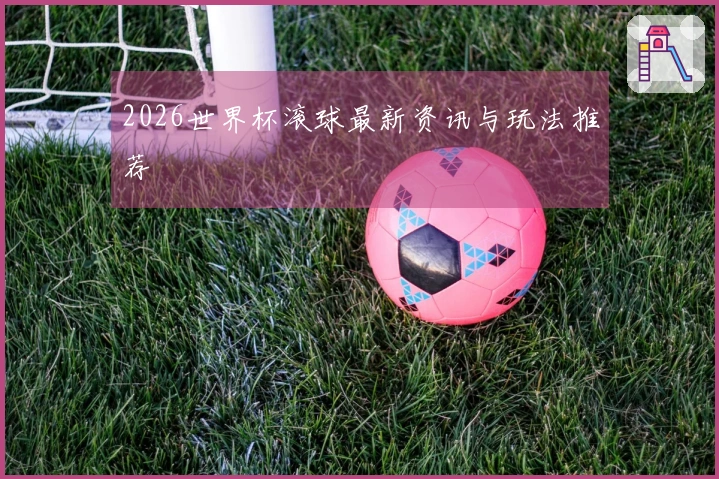 2026世界杯滚球最新资讯与玩法推荐
