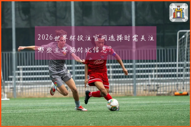 2026世界杯投注官网选择时需关注哪些主客场对比信息？